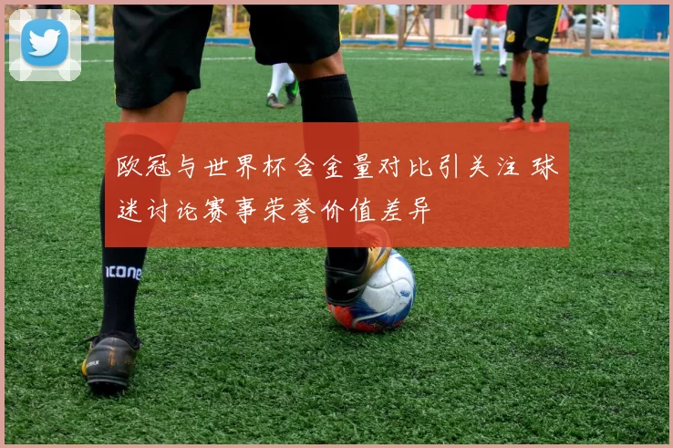 欧冠与世界杯含金量对比引关注 球迷讨论赛事荣誉价值差异