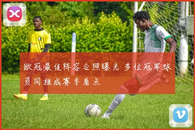 欧冠最佳阵容合照曝光 多位冠军球员同框成赛季看点