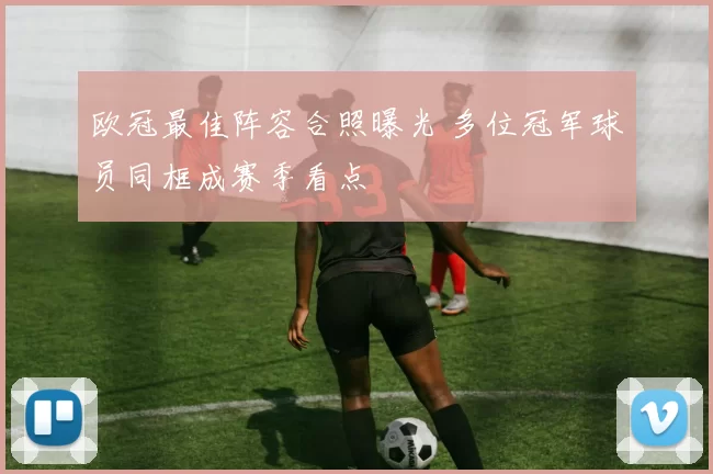 欧冠最佳阵容合照曝光 多位冠军球员同框成赛季看点