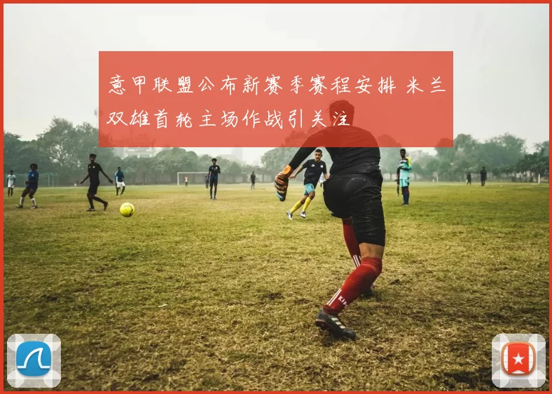 意甲联盟公布新赛季赛程安排 米兰双雄首轮主场作战引关注