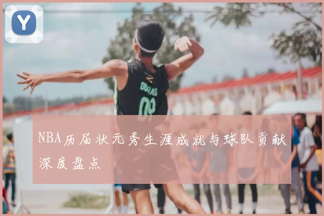 NBA历届状元秀生涯成就与球队贡献深度盘点