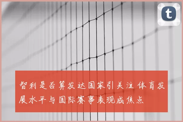 智利是否算发达国家引关注 体育发展水平与国际赛事表现成焦点