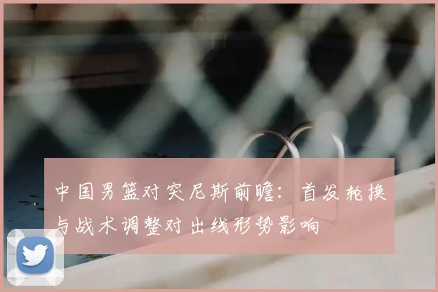 中国男篮对突尼斯前瞻：首发轮换与战术调整对出线形势影响