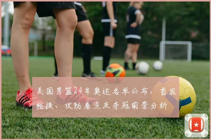 美国男篮24年奥运名单公布，首发轮换、攻防看点及夺冠前景分析