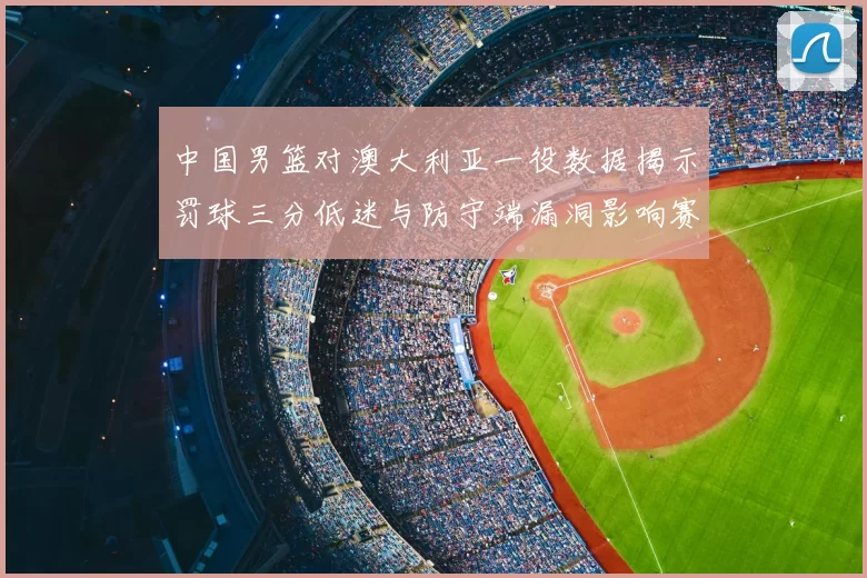 中国男篮对澳大利亚一役数据揭示罚球三分低迷与防守端漏洞影响赛果