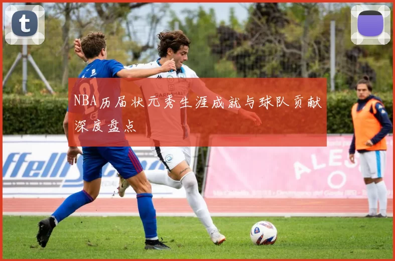 NBA历届状元秀生涯成就与球队贡献深度盘点