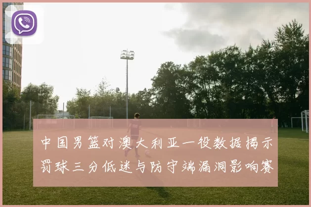 中国男篮对澳大利亚一役数据揭示罚球三分低迷与防守端漏洞影响赛果