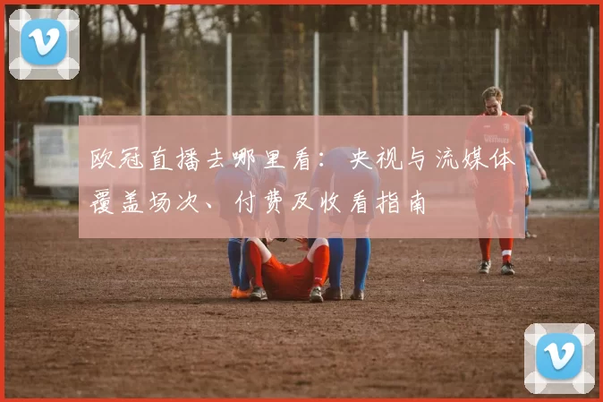 欧冠直播去哪里看：央视与流媒体覆盖场次、付费及收看指南