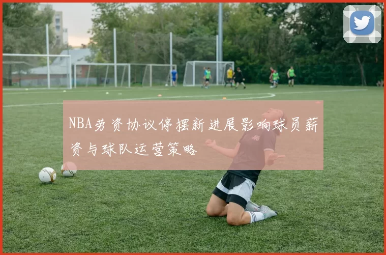 NBA劳资协议停摆新进展影响球员薪资与球队运营策略