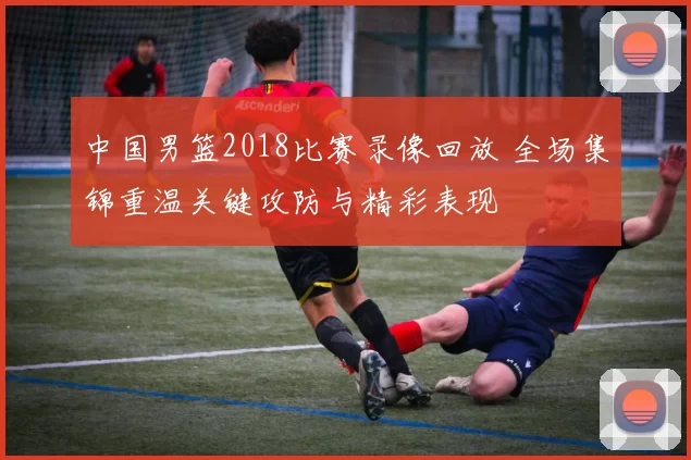 中国男篮2018比赛录像回放 全场集锦重温关键攻防与精彩表现
