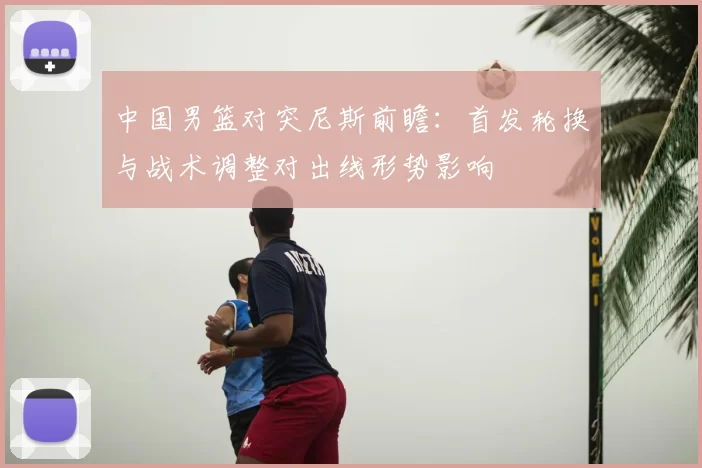 中国男篮对突尼斯前瞻：首发轮换与战术调整对出线形势影响