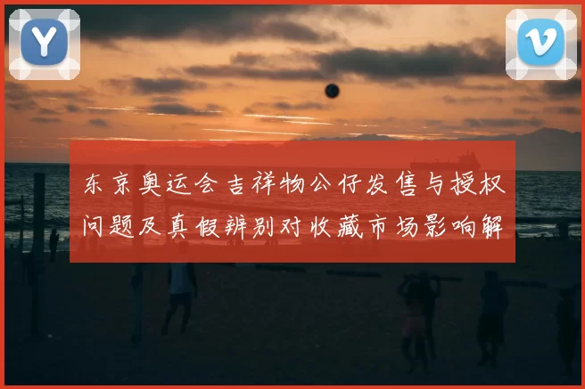 东京奥运会吉祥物公仔发售与授权问题及真假辨别对收藏市场影响解读