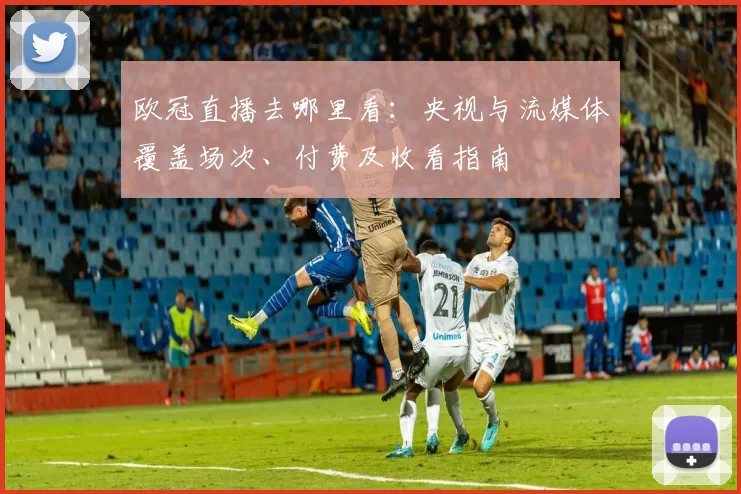欧冠直播去哪里看：央视与流媒体覆盖场次、付费及收看指南