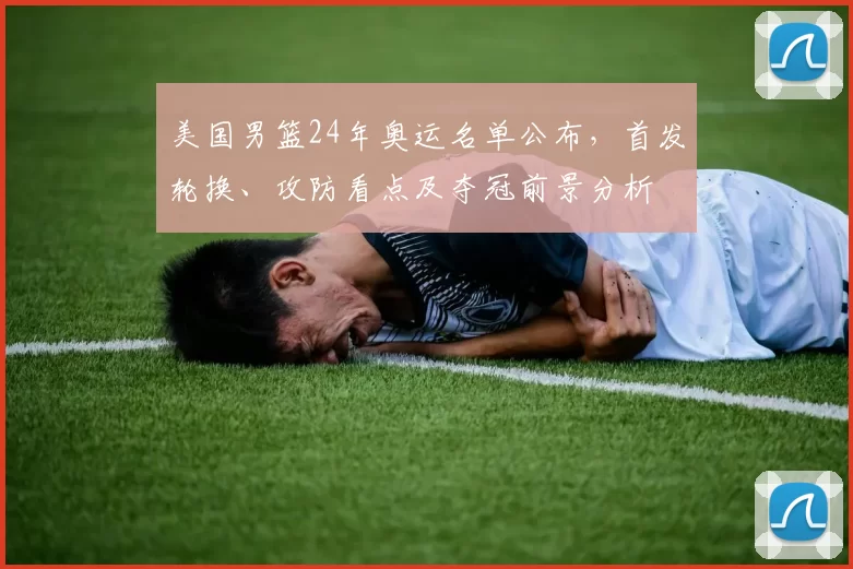 美国男篮24年奥运名单公布，首发轮换、攻防看点及夺冠前景分析