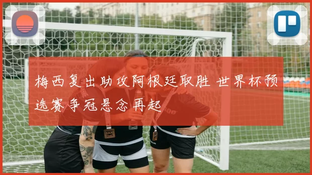 梅西复出助攻阿根廷取胜 世界杯预选赛争冠悬念再起