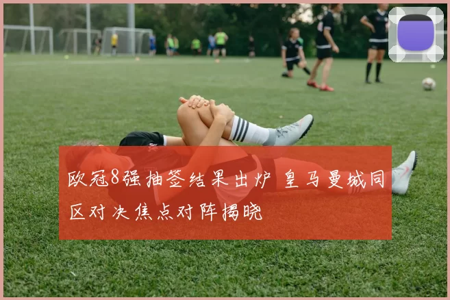 欧冠8强抽签结果出炉 皇马曼城同区对决焦点对阵揭晓