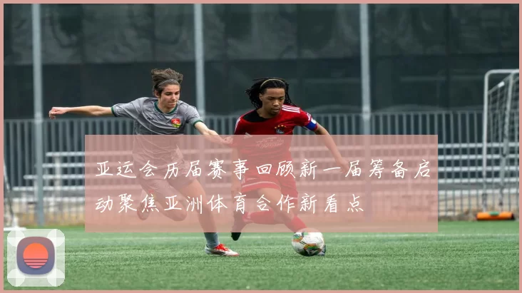 亚运会历届赛事回顾新一届筹备启动聚焦亚洲体育合作新看点