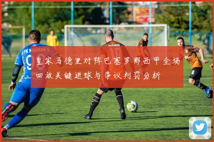 皇家马德里对阵巴塞罗那西甲全场回放关键进球与争议判罚分析