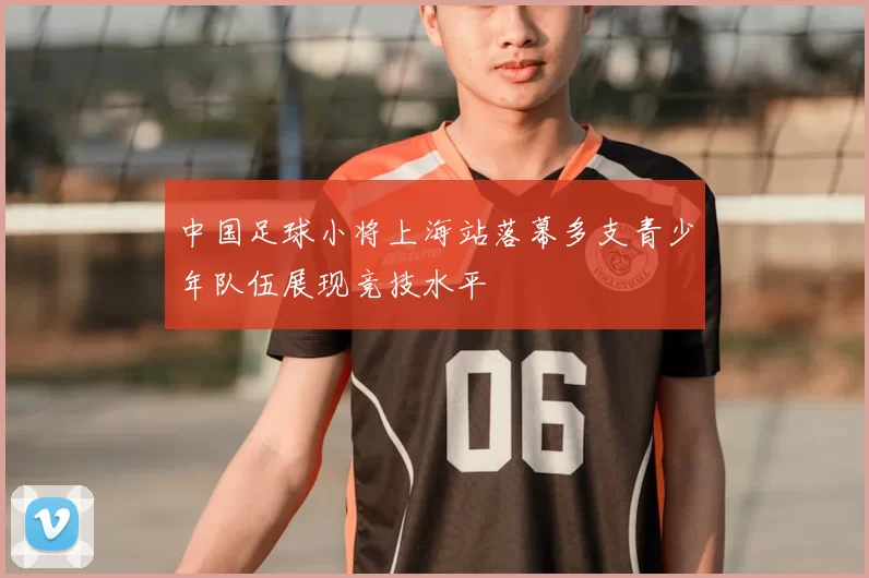 中国足球小将上海站落幕多支青少年队伍展现竞技水平