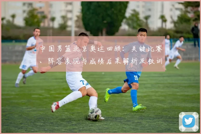 中国男篮北京奥运回顾：关键比赛、阵容表现与成绩后果解析及教训启示